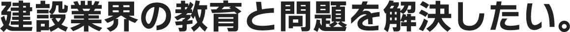 建設業界の教育と問題を解決したい。